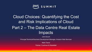 © 2018, Amazon Web Services, Inc. or its Affiliates. All rights reserved.
© 2018, Amazon Web Services, Inc. or its Affiliates. All rights reserved.
John Enoch
Principal Technical Business Development Manager, Amazon Web Services
Mark Trevor
Partner, Cushman & Wakefield
Cloud Choices: Quantifying the Cost
and Risk Implications of Cloud
Part 2 – The Data Centre Real Estate
Impacts
 