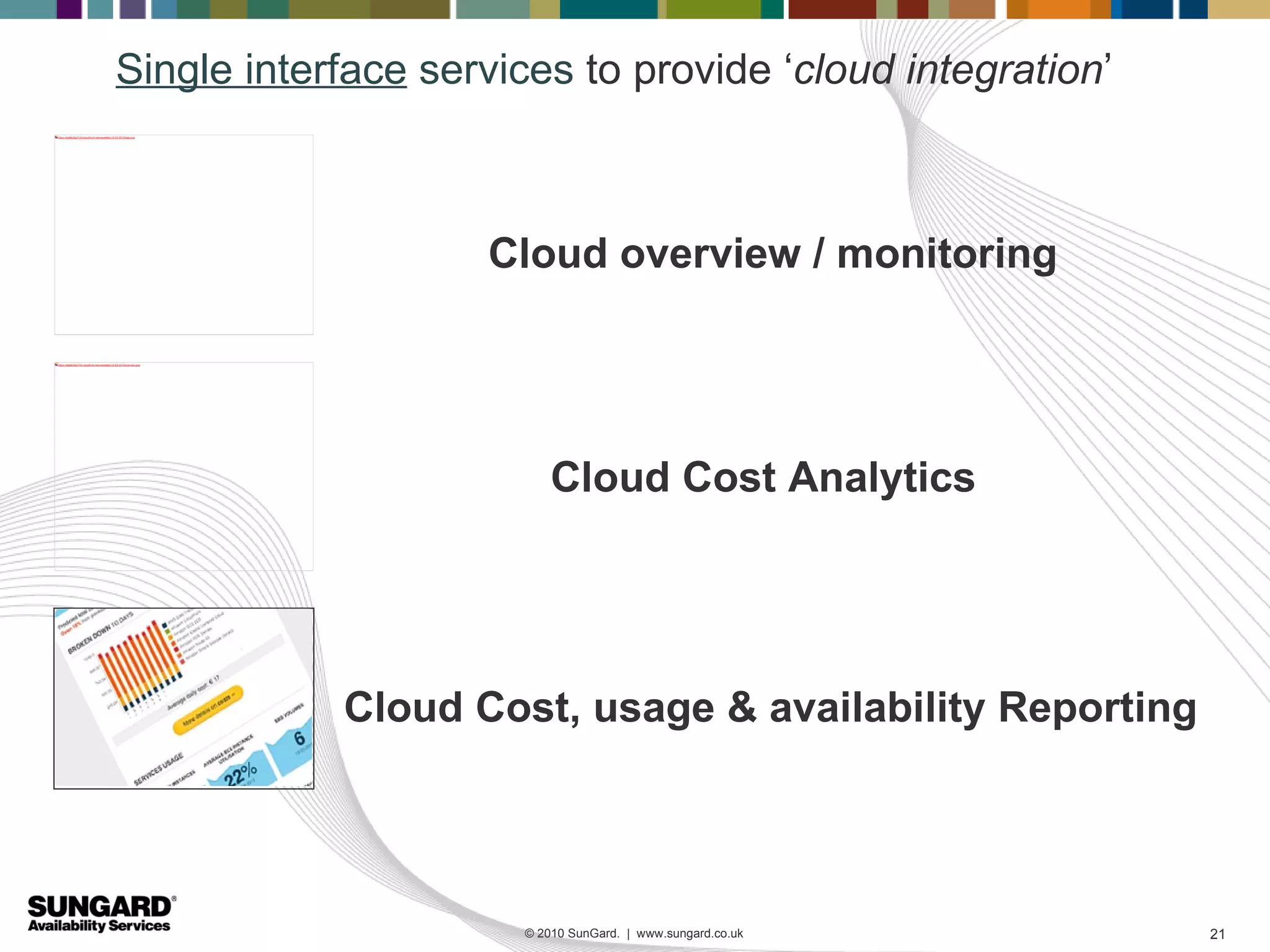 Single interface services to provide ‘cloud integration’
https://da8ab3sly7rh3.cloudfront.net/newsletter/19-03-2012/tags.png




                                                                                 Cloud overview / monitoring

https://da8ab3sly7rh3.cloudfront.net/newsletter/19-03-2012/overview.png




                                                                                      Cloud Cost Analytics




                                                                          Cloud Cost, usage & availability Reporting




                                                                                  © 2010 SunGard. | www.sungard.co.uk   21
 