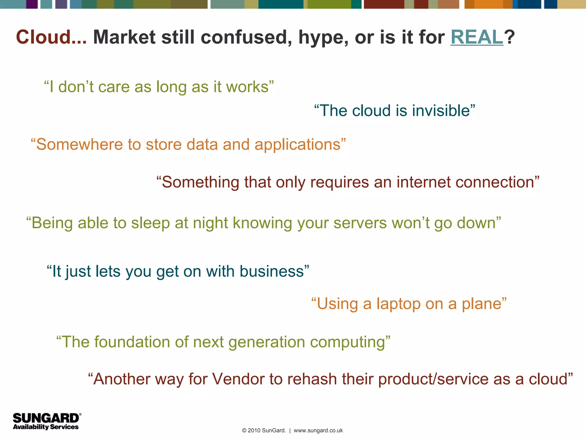 Cloud... Market still confused, hype, or is it for REAL?

   “I don’t care as long as it works”
                                                        “The cloud is invisible”

 “Somewhere to store data and applications”

                   “Something that only requires an internet connection”

 “Being able to sleep at night knowing your servers won’t go down”

   “It just lets you get on with business”
                                                       “Using a laptop on a plane”

     “The foundation of next generation computing”

         “Another way for Vendor to rehash their product/service as a cloud”

                                © 2010 SunGard. | www.sungard.co.uk
 