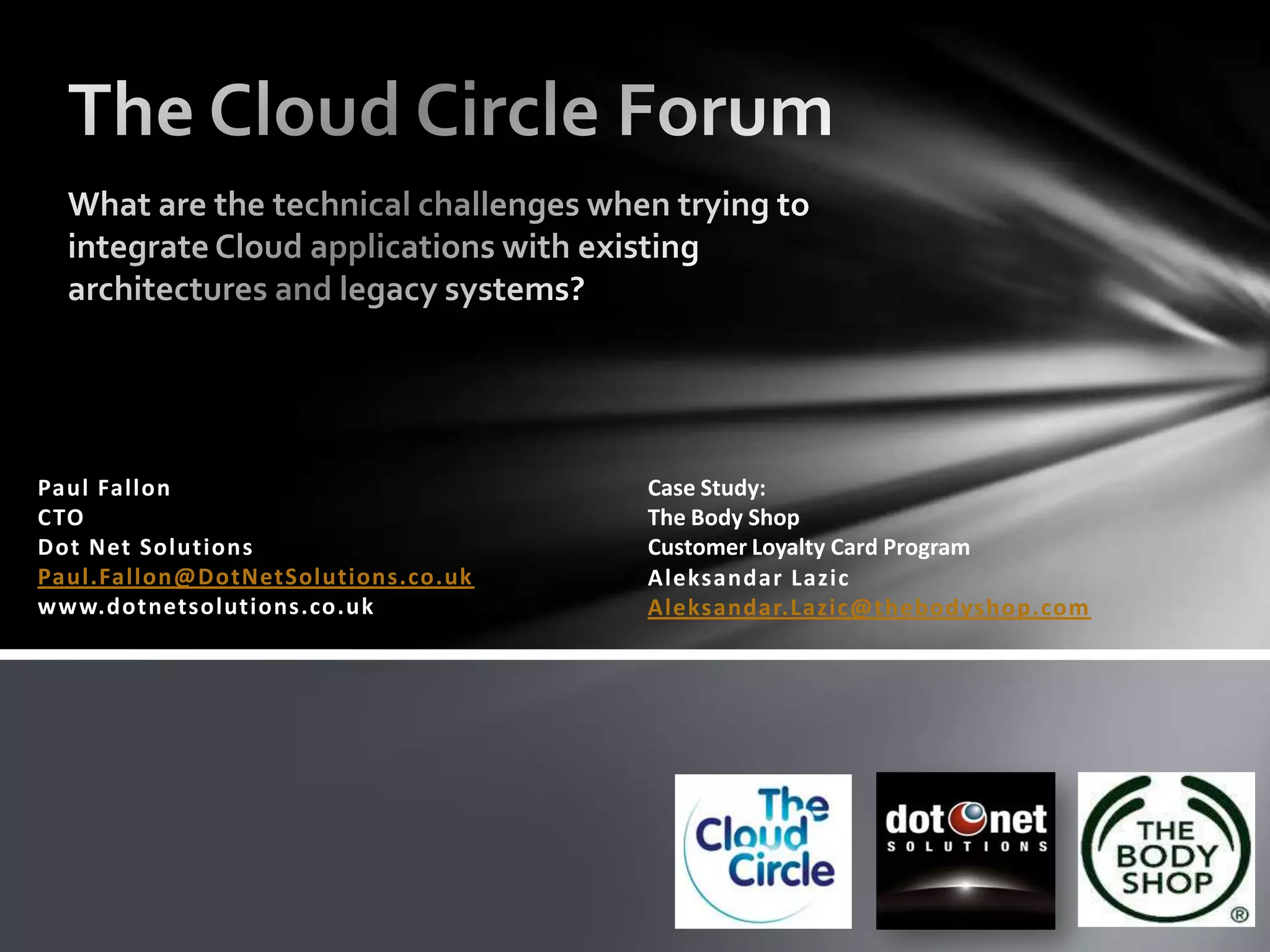 The Cloud Circle ForumWhat are the technical challenges when trying to integrate Cloud applications with existing architectures and legacy systems?Paul FallonCTODot Net SolutionsPaul.Fallon@DotNetSolutions.co.ukwww.dotnetsolutions.co.ukCase Study: The Body Shop Customer Loyalty Card ProgramAleksandarLazicAleksandar.Lazic@thebodyshop.com