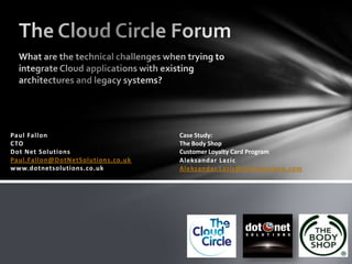 The Cloud Circle Forum What are the technical challenges when trying to integrate Cloud applications with existing architectures and legacy systems? Paul FallonCTODot Net SolutionsPaul.Fallon@DotNetSolutions.co.ukwww.dotnetsolutions.co.uk Case Study:  The Body Shop  Customer Loyalty Card Program AleksandarLazicAleksandar.Lazic@thebodyshop.com 