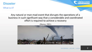 Disaster
Any natural or man-mad event that disrupts the operations of a
business in such significant way that a considerable and coordinated
effort is required to achieve a recovery
(Barnes, 2001)
What is it?
2
 