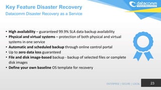 • High availability – guaranteed 99.9% SLA data backup availability
• Physical and virtual systems – protection of both physical and virtual
systems in one service
• Automatic and scheduled backup through online control portal
• Up to zero data loss guaranteed
• File and disk image-based backup - backup of selected files or complete
disk images
• Define your own baseline OS template for recovery
23
Datacomm Disaster Recovery as a Service
Key Feature Disaster Recovery
 