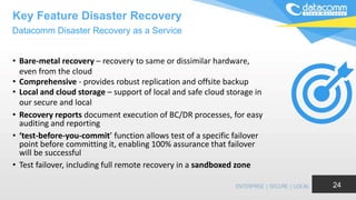 • Bare-metal recovery – recovery to same or dissimilar hardware,
even from the cloud
• Comprehensive - provides robust replication and offsite backup
• Local and cloud storage – support of local and safe cloud storage in
our secure and local
• Recovery reports document execution of BC/DR processes, for easy
auditing and reporting
• ‘test-before-you-commit’ function allows test of a specific failover
point before committing it, enabling 100% assurance that failover
will be successful
• Test failover, including full remote recovery in a sandboxed zone
24
Datacomm Disaster Recovery as a Service
Key Feature Disaster Recovery
 