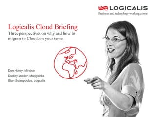 Logicalis Cloud Briefing
Three perspectives on why and how to
migrate to Cloud, on your terms
Don Holley, Mindset
Dudley Kneller, Madgwicks
Stan Sotiropoulos, Logicalis
 