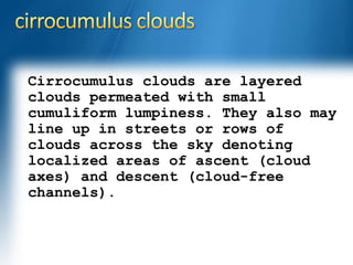 Cirrocumulus clouds are layered 
clouds permeated with small 
cumuliform lumpiness. They also may 
line up in streets or rows of 
clouds across the sky denoting 
localized areas of ascent (cloud 
axes) and descent (cloud-free 
channels). 
 