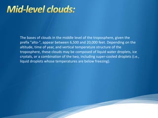 The bases of clouds in the middle level of the troposphere, given the 
prefix "alto-", appear between 6,500 and 20,000 feet. Depending on the 
altitude, time of year, and vertical temperature structure of the 
troposphere, these clouds may be composed of liquid water droplets, ice 
crystals, or a combination of the two, including super-cooled droplets (i.e., 
liquid droplets whose temperatures are below freezing). 
 
