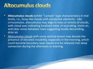Altocumulus clouds exhibit "cumulo" type characteristics in mid 
levels, i.e., heap-like clouds with convective elements. Like 
cirrocumulus, altocumulus may align in rows or streets of clouds, 
with cloud axes indicating localized areas of ascending, moist air, 
and clear zones between rows suggesting locally descending, 
drier air. 
Altocumulus clouds with some vertical extent may denote the 
presence of elevated instability, especially in the morning, which 
could become boundary-layer based and be released into deep 
convection during the afternoon or evening. 
 