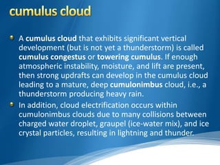 A cumulus cloud that exhibits significant vertical 
development (but is not yet a thunderstorm) is called 
cumulus congestus or towering cumulus. If enough 
atmospheric instability, moisture, and lift are present, 
then strong updrafts can develop in the cumulus cloud 
leading to a mature, deep cumulonimbus cloud, i.e., a 
thunderstorm producing heavy rain. 
In addition, cloud electrification occurs within 
cumulonimbus clouds due to many collisions between 
charged water droplet, graupel (ice-water mix), and ice 
crystal particles, resulting in lightning and thunder. 
 