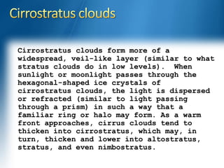 Cirrostratus clouds form more of a 
widespread, veil-like layer (similar to what 
stratus clouds do in low levels). When 
sunlight or moonlight passes through the 
hexagonal-shaped ice crystals of 
cirrostratus clouds, the light is dispersed 
or refracted (similar to light passing 
through a prism) in such a way that a 
familiar ring or halo may form. As a warm 
front approaches, cirrus clouds tend to 
thicken into cirrostratus, which may, in 
turn, thicken and lower into altostratus, 
stratus, and even nimbostratus. 
 