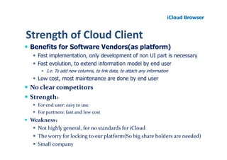 iCloud Browser


Strength of Cloud Client
Benefits for Software Vendors(as platform)
   Fast implementation, only development of non UI part is necessary
   Fast evolution, to extend information model by end user
       I.e. To add new columns, to link data, to attach any information
   Low cost, most maintenance are done by end user
No clear competitors
Strength：
   For end user: easy to use
   For partners: fast and low cost
Weakness：：
  Not highly general, for no standards for iCloud
  The worry for locking to our platform(So big share holders are needed)
  Small company
 