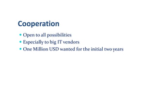 Cooperation
 Open to all possibilities
 Especially to big IT vendors
 One Million USD wanted for the initial two years
 