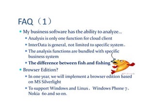 FAQ（1）
My business software has the ability to analyze…
  Analysis is only one function for cloud client
  InterData is general, not limited to specific system。
  The analysis functions are bundled with specific
  business system
  The difference between fish and fishing
Browser Edition?
  In one year, we will implement a browser edition based
  on MS Silverlight
  To support Windows and Linux、Windows Phone 7、
  Nokia 60 and so on.
 