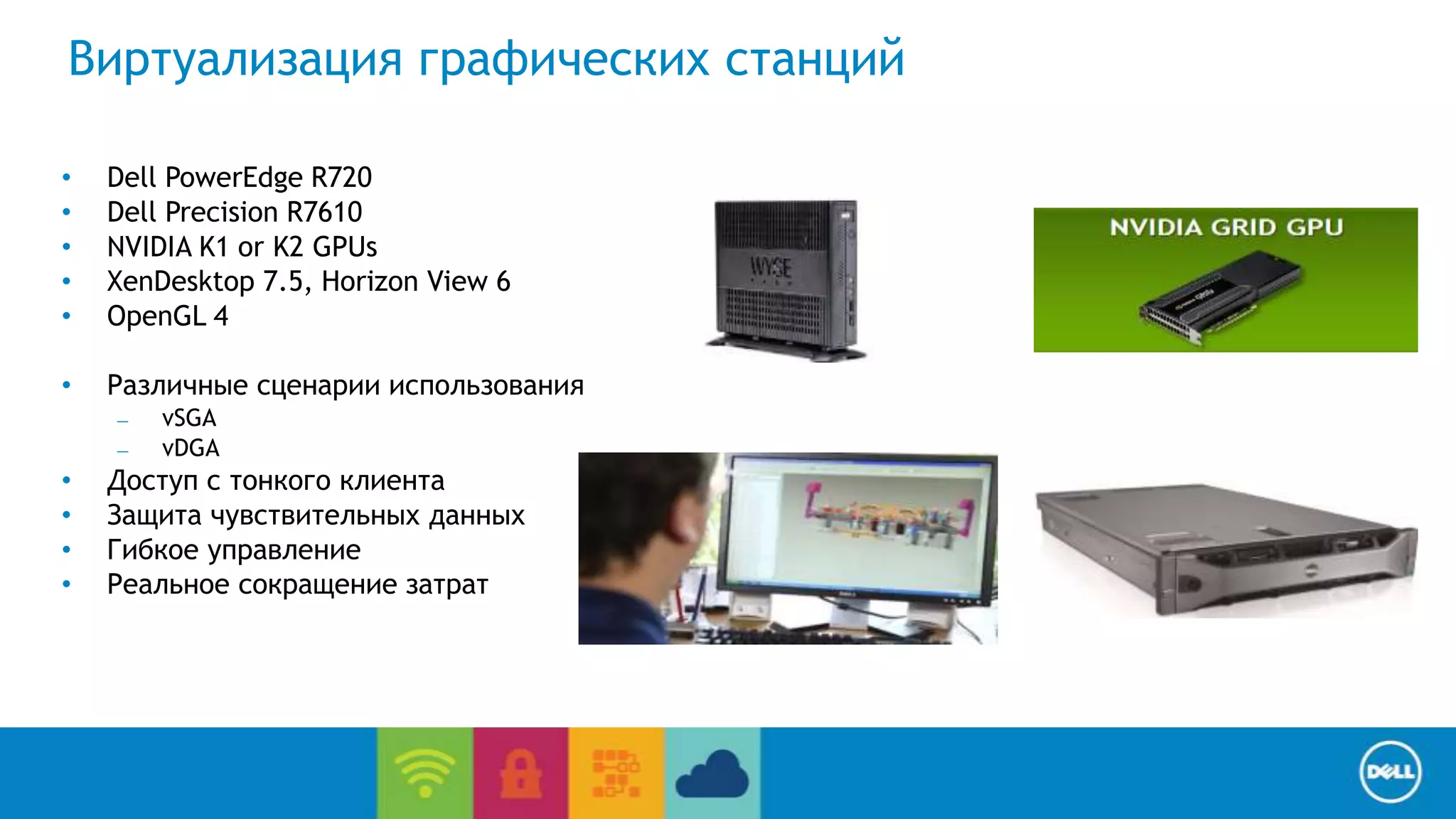 End User Computing / Cloud client-computing 
Виртуализация графических станций 
• Dell PowerEdge R720 
• Dell Precision R7610 
• NVIDIA K1 or K2 GPUs 
• XenDesktop 7.5, Horizon View 6 
• OpenGL 4 
• Различные сценарии использования 
– vSGA 
– vDGA 
• Доступ с тонкого клиента 
• Защита чувствительных данных 
• Гибкое управление 
• Реальное сокращение затрат 
 