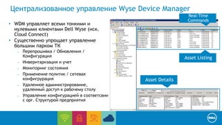 Централизованное управление Wyse Device Manager 
End User Computing / Cloud client-computing 
• WDM управляет всеми тонкими и 
нулевыми клиентами Dell Wyse (иск. 
Cloud Connect) 
• Существенно упрощает управление 
большим парком ТК 
– Перепрошивка / Обновления / 
Конфигурация 
– Инвернтаризация и учет 
– Мониторинг состояния 
– Применение политик / сетевая 
конфигрурация 
– Удаленное администрирование, 
удаленный доступ к рабочему столу 
– Управление конфигурацией в соответсвии 
с орг. Структурой предприятия 
Asset Listing 
Asset Details 
Real-Time 
Commands 
 