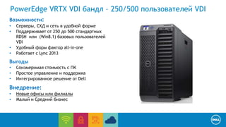 PowerEdge VRTX VDI бандл – 250/500 пользователей VDI 
Возможности: 
• Серверы, СХД и сеть в удобной форме 
• Поддерживает от 250 до 500 стандартных 
End User Computing / Cloud client-computing 
RDSH или (Win8.1) базовых пользователей 
VDI 
• Удобный форм фактор all-in-one 
• Работает с Lync 2013 
Выгоды 
• Соизмеримая стоимость с ПК 
• Простое управление и поддержка 
• Интегрированное решение от Dell 
Внедрение: 
• Новые офисы или филиалы 
• Малый и Средний бизнес 
 