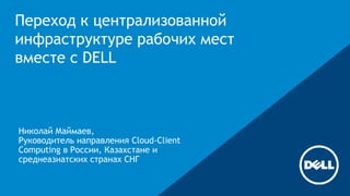 Переход к централизованной 
инфраструктуре рабочих мест 
вместе с DELL 
Николай Маймаев, 
Руководитель направления Cloud-Client 
Computing в России, Казахстане и 
среднеазиатских странах СНГ 
 