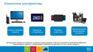 End User Computing / Cloud client-computing 
Клиентские альтернативы 
Ноутбуки 
и десктопы 
Тонкие и Нулевые 
клиенты 
Планшеты 
и Смартфоны 
Переназначение 
существующих 
устройств 
Dell предлагает полный стек клиентских устройств от единого вендора, чтобы дать возможность организациям эффективно 
эксплуатировать, управлять и контролировать устройства в не зависимости от того, где они находятся. 
 