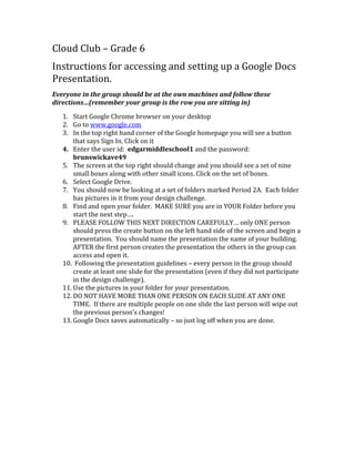 Cloud Club – Grade 6
Instructions for accessing and setting up a Google Docs
Presentation.
Everyone in the group should be at the own machines and follow these
directions…(remember your group is the row you are sitting in)
1. Start Google Chrome browser on your desktop
2. Go to www.google.com
3. In the top right hand corner of the Google homepage you will see a button
that says Sign In. Click on it
4. Enter the user id: edgarmiddleschool1 and the password:
brunswickave49
5. The screen at the top right should change and you should see a set of nine
small boxes along with other small icons. Click on the set of boxes.
6. Select Google Drive.
7. You should now be looking at a set of folders marked Period 2A. Each folder
has pictures in it from your design challenge.
8. Find and open your folder. MAKE SURE you are in YOUR Folder before you
start the next step….
9. PLEASE FOLLOW THIS NEXT DIRECTION CAREFULLY… only ONE person
should press the create button on the left hand side of the screen and begin a
presentation. You should name the presentation the name of your building.
AFTER the first person creates the presentation the others in the group can
access and open it.
10. Following the presentation guidelines – every person in the group should
create at least one slide for the presentation (even if they did not participate
in the design challenge).
11. Use the pictures in your folder for your presentation.
12. DO NOT HAVE MORE THAN ONE PERSON ON EACH SLIDE AT ANY ONE
TIME. If there are multiple people on one slide the last person will wipe out
the previous person’s changes!
13. Google Docs saves automatically – so just log off when you are done.

 
