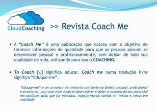 >> Revista Coach Me
 A “Coach Me” é uma publicação que nasceu com o objetivo de
fornecer informações de qualidade para que as pessoas possam se
desenvolver pessoal e profissionalmente, sem deixar de lado sua
qualidade de vida, utilizando para isso o COACHING.
 To Coach {v.} significa educar. Coach me numa tradução livre
significa “Eduque-me”.
“Eduque-me” é um processo de melhoria constante no âmbito pessoal, profissional
e emocional, para que você possa se desenvolver e obter o máximo do seu potencial
em qualquer ação que for executar, transformando sonhos em metas e metas em
realidade.
 