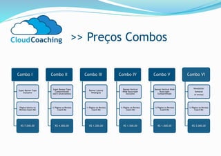 >> Preços Combos
Combo I
Super Banner Topo
Exclusivo
Página Inteira na
Revista Coach Me
R$ 7.000,00
Combo II
Super Banner Topo
Compartilhado
(até 3 anunciantes)
½ Página na Revista
Coach Me
R$ 4.000,00
Combo III
Banner Lateral
Retângulo
¼ Página na Revista
Coach Me
R$ 1.200,00
Combo IV
Banner Vertical
Wide Skyscraper
Exclusivo
¼ Página na Revista
Coach Me
R$ 1.500,00
Combo V
Banner Vertical Wide
Skyscraper
Compartilhado
¼ Página na Revista
Coach Me
R$ 1.000,00
Combo VI
Newsletter
Semanal
(4 envios)
¼ Página na Revista
Coach Me
R$ 3.000,00
 