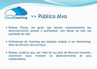 >> Público Alvo
 Pessoas Físicas, em geral, que buscam constantemente seu
desenvolvimento pessoal e profissional, sem deixar de lado sua
qualidade de vida;
 Profissionais de Coaching que desejam ampliar o seu Networking,
além de oferecer seus serviços;
 Pessoas Jurídicas que, por meio de sua área de Recursos Humanos,
incentivam e(ou) investem no desenvolvimento de seus
colaboradores.
 