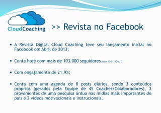 >> Revista no Facebook
 A Revista Digital Cloud Coaching teve seu lançamento inicial no
Facebook em Abril de 2013;
 Conta hoje com mais de 103.000 seguidores (base 10/01/2016);
 Com engajamento de 21,9%;
 Conta com uma agenda de 8 posts diários, sendo 3 conteúdos
próprios (gerados pela Equipe de 45 Coaches/Colaboradores), 3
provenientes de uma pesquisa árdua nas mídias mais importantes do
país e 2 vídeos motivacionais e instrucionais.
 