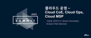 클라우드 운영 –
Cloud CoE, Cloud Ops,
Cloud MSP
이원일 공학박사 | Senior Consultant.
Amazon Web Services
 
