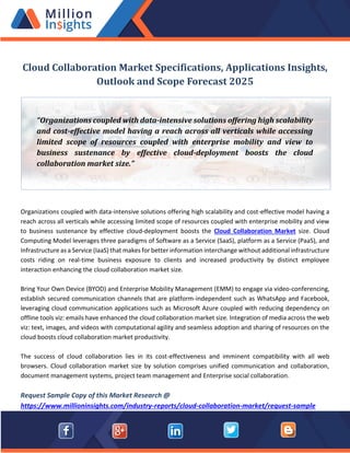 Cloud Collaboration Market Specifications, Applications Insights,
Outlook and Scope Forecast 2025
Organizations coupled with data-intensive solutions offering high scalability and cost-effective model having a
reach across all verticals while accessing limited scope of resources coupled with enterprise mobility and view
to business sustenance by effective cloud-deployment boosts the Cloud Collaboration Market size. Cloud
Computing Model leverages three paradigms of Software as a Service (SaaS), platform as a Service (PaaS), and
Infrastructure as a Service (IaaS) that makes for better information interchange without additional infrastructure
costs riding on real-time business exposure to clients and increased productivity by distinct employee
interaction enhancing the cloud collaboration market size.
Bring Your Own Device (BYOD) and Enterprise Mobility Management (EMM) to engage via video-conferencing,
establish secured communication channels that are platform-independent such as WhatsApp and Facebook,
leveraging cloud communication applications such as Microsoft Azure coupled with reducing dependency on
offline tools viz: emails have enhanced the cloud collaboration market size. Integration of media across the web
viz: text, images, and videos with computational agility and seamless adoption and sharing of resources on the
cloud boosts cloud collaboration market productivity.
The success of cloud collaboration lies in its cost-effectiveness and imminent compatibility with all web
browsers. Cloud collaboration market size by solution comprises unified communication and collaboration,
document management systems, project team management and Enterprise social collaboration.
Request Sample Copy of this Market Research @
https://www.millioninsights.com/industry-reports/cloud-collaboration-market/request-sample
“Organizations coupled with data-intensive solutions offering high scalability
and cost-effective model having a reach across all verticals while accessing
limited scope of resources coupled with enterprise mobility and view to
business sustenance by effective cloud-deployment boosts the cloud
collaboration market size.”
 