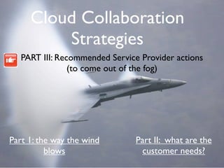 Cloud Collaboration
         Strategies
   PART III: Recommended Service Provider actions
                (to come out of the fog)




Part 1: the way the wind        Part II: what are the
          blows                   customer needs?
 