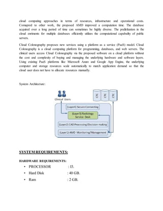 cloud computing approaches in terms of resources, infrastructure and operational costs.
Comapred to other work, the proposed AMD improved a computation time. The database
acquired over a long period of time can sometimes be highly diverse. The prallelization in the
cloud enriments for multiple databases efficiently utilizes the computational capabailty of public
servers.
Cloud Colonography proposes new services using a platform as a service (PaaS) model. Cloud
Colonography is a cloud computing platform for programming, databases, and web servers. The
clinical users access Cloud Colonography via the proposed software on a cloud platform without
the cost and complexity of buying and managing the underlying hardware and software layers.
Using existing PaaS platforms like Microsoft Azure and Google App Engine, the underlying
computer and storage resources scale automatically to match application demand so that the
cloud user does not have to allocate resources manually.
System Architecture:
SYSTEM REQUIREMENTS:
HARDWARE REQUIREMENTS:
• PROCESSOR : I3.
• Hard Disk : 40 GB.
• Ram : 2 GB.
 