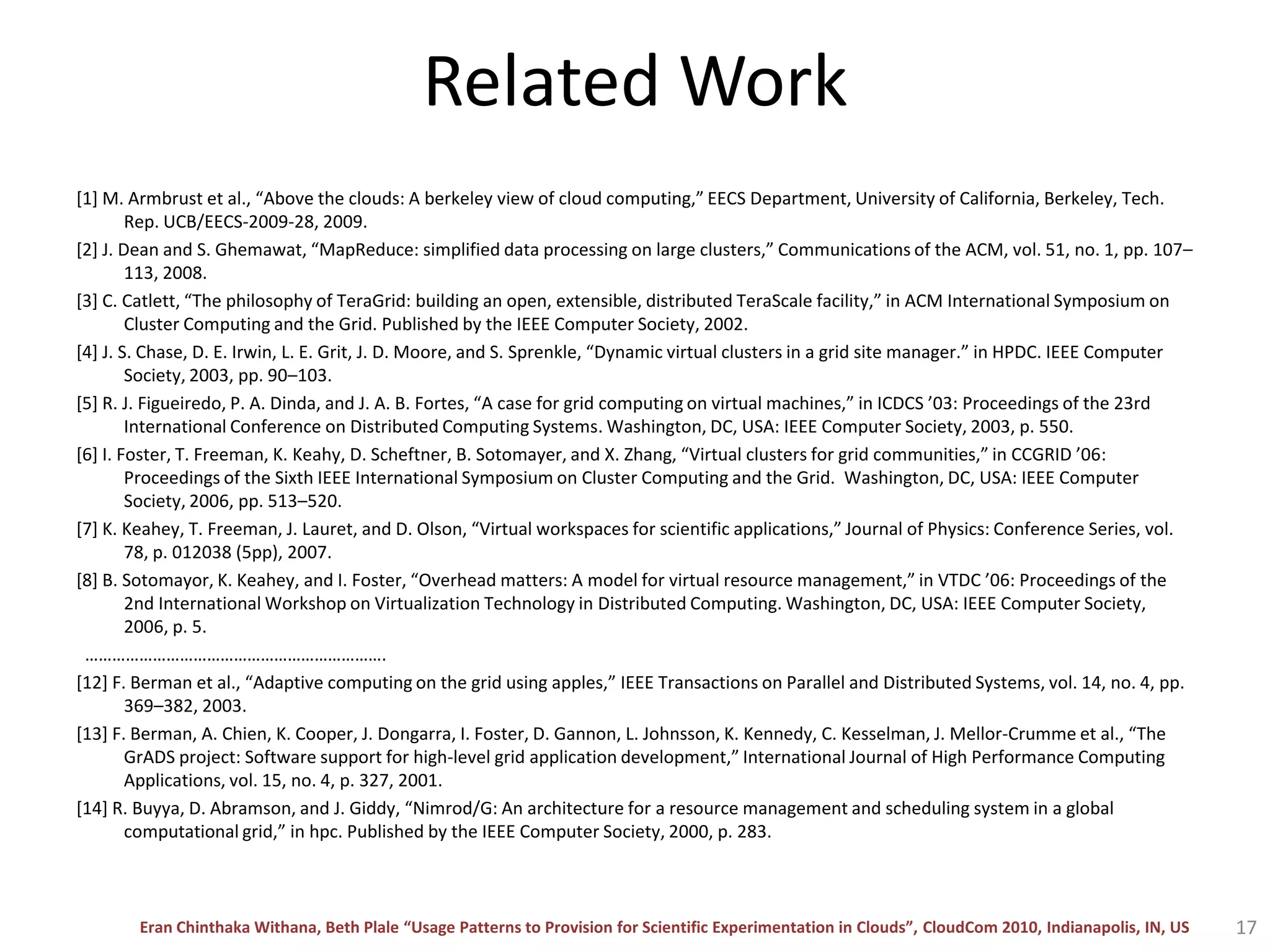 Related Work[1] M. Armbrust et al., “Above the clouds: A berkeley view of cloud computing,” EECS Department, University of California, Berkeley, Tech. Rep. UCB/EECS-2009-28, 2009.[2] J. Dean and S. Ghemawat, “MapReduce: simplified data processing on large clusters,” Communications of the ACM, vol. 51, no. 1, pp. 107–113, 2008. [3] C. Catlett, “The philosophy of TeraGrid: building an open, extensible, distributed TeraScale facility,” in ACM International Symposium on Cluster Computing and the Grid. Published by the IEEE Computer Society, 2002.[4] J. S. Chase, D. E. Irwin, L. E. Grit, J. D. Moore, and S. Sprenkle, “Dynamic virtual clusters in a grid site manager.” in HPDC. IEEE Computer Society, 2003, pp. 90–103. [5] R. J. Figueiredo, P. A. Dinda, and J. A. B. Fortes, “A case for grid computing on virtual machines,” in ICDCS ’03: Proceedings of the 23rd International Conference on Distributed Computing Systems. Washington, DC, USA: IEEE Computer Society, 2003, p. 550.[6] I. Foster, T. Freeman, K. Keahy, D. Scheftner, B. Sotomayer, and X. Zhang, “Virtual clusters for grid communities,” in CCGRID ’06: Proceedings of the Sixth IEEE International Symposium on Cluster Computing and the Grid.  Washington, DC, USA: IEEE Computer Society, 2006, pp. 513–520.[7] K. Keahey, T. Freeman, J. Lauret, and D. Olson, “Virtual workspaces for scientific applications,” Journal of Physics: Conference Series, vol. 78, p. 012038 (5pp), 2007.[8] B. Sotomayor, K. Keahey, and I. Foster, “Overhead matters: A model for virtual resource management,” in VTDC ’06: Proceedings of the 2nd International Workshop on Virtualization Technology in Distributed Computing. Washington, DC, USA: IEEE Computer Society, 2006, p. 5.  ………………………………………………………….[12] F. Berman et al., “Adaptive computing on the grid using apples,” IEEE Transactions on Parallel and Distributed Systems, vol. 14, no. 4, pp. 369–382, 2003. [13] F. Berman, A. Chien, K. Cooper, J. Dongarra, I. Foster, D. Gannon, L. Johnsson, K. Kennedy, C. Kesselman, J. Mellor-Crumme et al., “The GrADS project: Software support for high-level grid application development,” International Journal of High Performance Computing Applications, vol. 15, no. 4, p. 327, 2001.[14] R. Buyya, D. Abramson, and J. Giddy, “Nimrod/G: An architecture for a resource management and scheduling system in a global computational grid,” in hpc. Published by the IEEE Computer Society, 2000, p. 283.17
