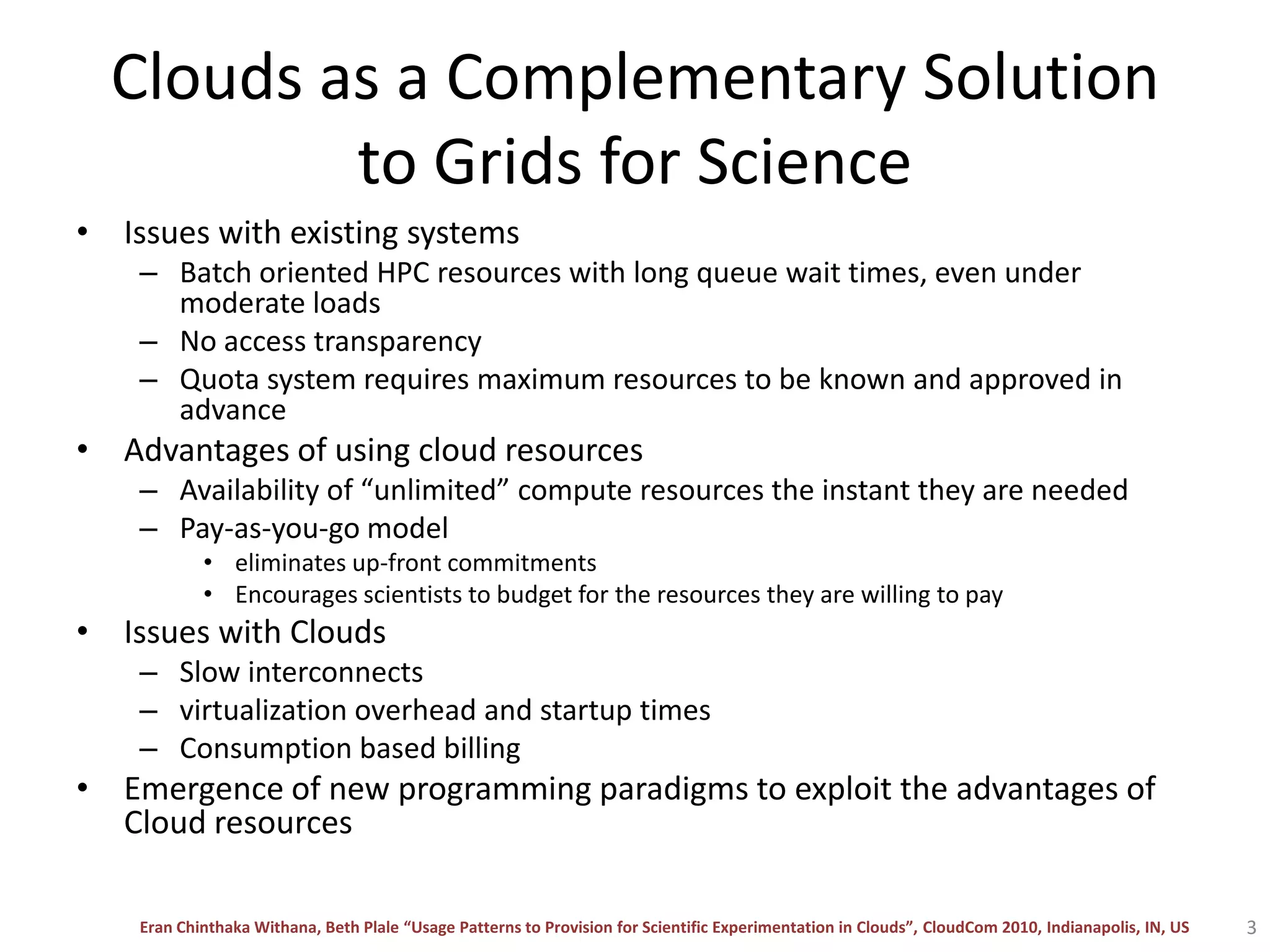 Clouds as a Complementary Solution to Grids for ScienceIssues with existing systemsBatch oriented HPC resources with long queue wait times, even under moderate loadsNo access transparency Quota system requires maximum resources to be known and approved in advanceAdvantages of using cloud resourcesAvailability of “unlimited” compute resources the instant they are neededPay-as-you-go model eliminates up-front commitmentsEncourages scientists to budget for the resources they are willing to payIssues with CloudsSlow interconnects virtualization overhead and startup timesConsumption based billingEmergence of new programming paradigms to exploit the advantages of Cloud resources3