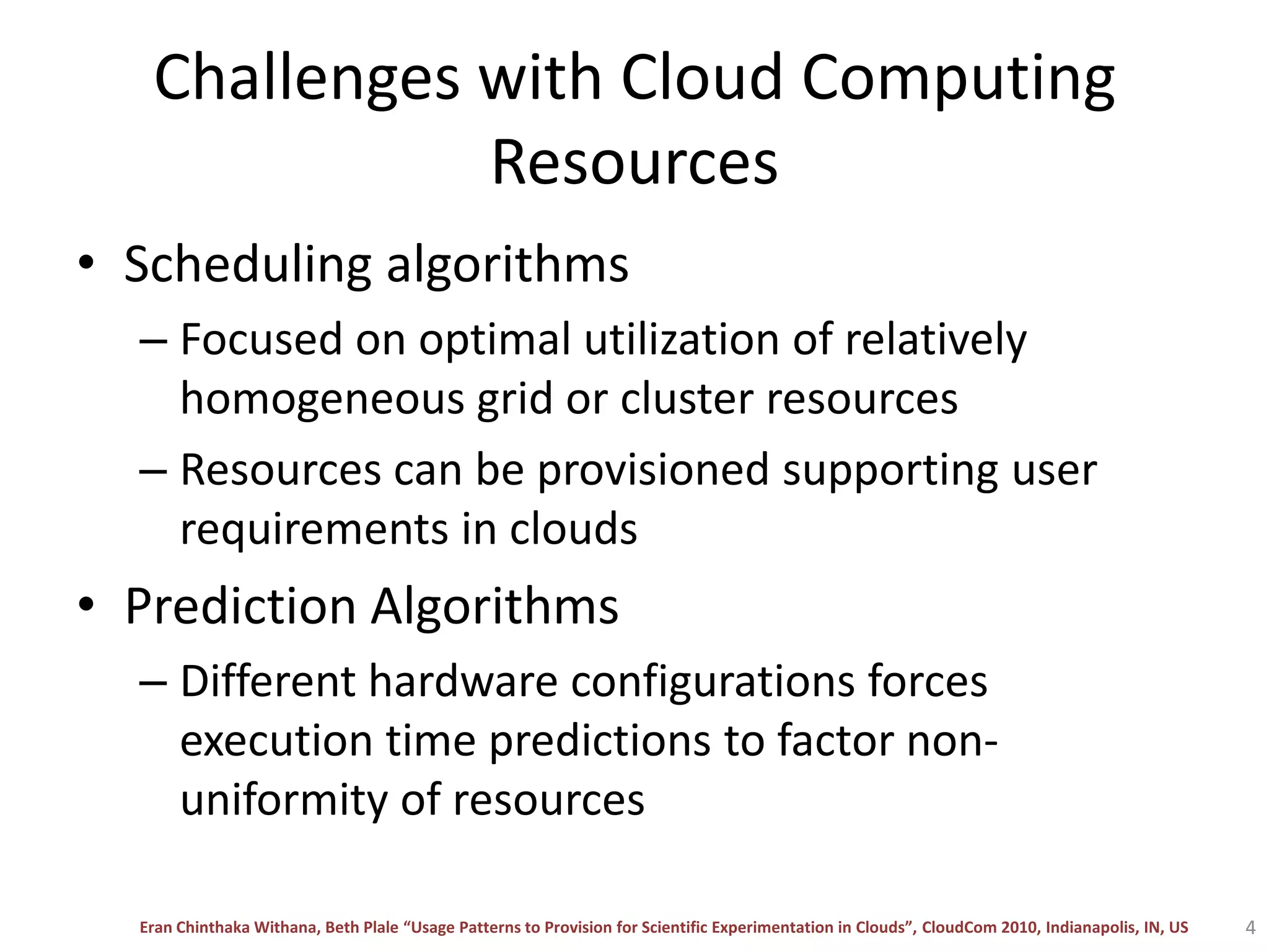 Challenges with Cloud Computing ResourcesScheduling algorithmsFocused on optimal utilization of relatively homogeneous grid or cluster resourcesResources can be provisioned supporting user requirements in cloudsPrediction AlgorithmsDifferent hardware configurations forces execution time predictions to factor non-uniformity of resources 4