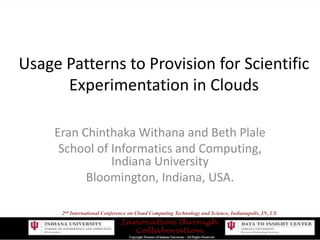 Usage Patterns to Provision for ScientificExperimentation in Clouds Eran Chinthaka Withana and Beth Plale School of Informatics and Computing, Indiana University Bloomington, Indiana, USA. 2nd International Conference on Cloud Computing Technology and Science, Indianapolis, IN, US 