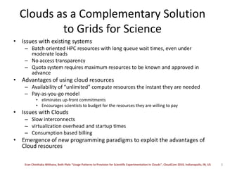 Clouds as a Complementary Solution to Grids for ScienceIssues with existing systemsBatch oriented HPC resources with long queue wait times, even under moderate loadsNo access transparency Quota system requires maximum resources to be known and approved in advanceAdvantages of using cloud resourcesAvailability of “unlimited” compute resources the instant they are neededPay-as-you-go model eliminates up-front commitmentsEncourages scientists to budget for the resources they are willing to payIssues with CloudsSlow interconnects virtualization overhead and startup timesConsumption based billingEmergence of new programming paradigms to exploit the advantages of Cloud resources3