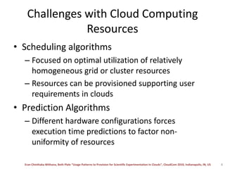 Challenges with Cloud Computing ResourcesScheduling algorithmsFocused on optimal utilization of relatively homogeneous grid or cluster resourcesResources can be provisioned supporting user requirements in cloudsPrediction AlgorithmsDifferent hardware configurations forces execution time predictions to factor non-uniformity of resources 4