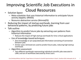 Improving Scientific Job Executions in Cloud ResourcesSolution SpaceMeta-scheduler that uses historical information to anticipate future activity (AppleS, GRADS)Resource abstraction service (Nimrod/G)Reducing the impact of startup overheads, learning from user behavioral patterns, by predicting future jobsTalk outlineAlgorithm to predict future jobs by extracting user patterns from historical informationReduces the impact of high startup overheads for time-critical applicationsUse of knowledge-based techniquesZero knowledge or pre-populated job information consisting of connection between jobsSimilar cases retrieved are used to predict future jobs, reducing high startup overheadsAlgorithm assessment Two different workloads representing individual scientific jobs executed in LANL and set of workflows executed by three users5