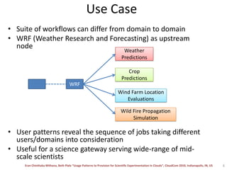 Use CaseSuite of workflows can differ from domain to domainWRF (Weather Research and Forecasting) as upstream nodeMeteorologists will run pre-processing jobs to generate visualization of parametersIn Agriculture, scientists will use for crop predictionWild-fire propagation and predictionGenerate visualizations for mobile phones using NCL scriptsAtmospheric Scientists for optimal placement of wind farmsUser patterns reveal the sequence of jobs taking different users/domains into considerationUseful for a science gateway serving wide-range of mid-scale scientists6Weather PredictionsCrop PredictionsWRFWind Farm Location EvaluationsWild Fire Propagation Simulation