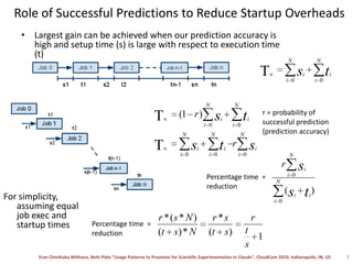 Role of Successful Predictions to Reduce Startup OverheadsLargest gain can be achieved when our prediction accuracy is high and setup time (s) is large with respect to execution time (t)r = probability of successful prediction (prediction accuracy)Percentage time  =reductionFor simplicity, assuming equal job exec and startup times Percentage time  =reduction7