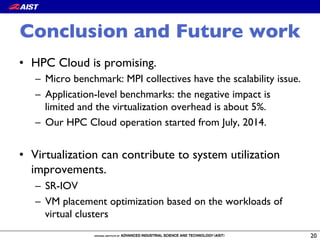 Conclusion and Future work
•  HPC Cloud is promising.
–  Micro benchmark: MPI collectives have the scalability issue.
–  Application-level benchmarks: the negative impact is
limited and the virtualization overhead is about 5%.
–  Our HPC Cloud operation started from July, 2014.
•  Virtualization can contribute to system utilization
improvements.
–  SR-IOV
–  VM placement optimization based on the workloads of
virtual clusters
20
 