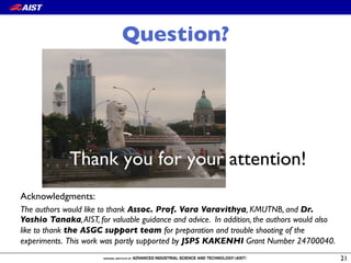 Question?
Thank you for your attention!
21
Acknowledgments:
The authors would like to thank Assoc. Prof. Vara Varavithya, KMUTNB, and Dr.
Yoshio Tanaka,AIST, for valuable guidance and advice. In addition, the authors would also
like to thank the ASGC support team for preparation and trouble shooting of the
experiments. This work was partly supported by JSPS KAKENHI Grant Number 24700040.
 