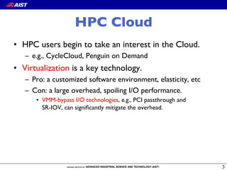 HPC Cloud
•  HPC users begin to take an interest in the Cloud.
–  e.g., CycleCloud, Penguin on Demand
•  Virtualization is a key technology.
–  Pro: a customized software environment, elasticity, etc
–  Con: a large overhead, spoiling I/O performance.
•  VMM-bypass I/O technologies, e.g., PCI passthrough and !
SR-IOV, can signiﬁcantly mitigate the overhead.
 