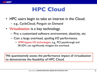 HPC Cloud
•  HPC users begin to take an interest in the Cloud.
–  e.g., CycleCloud, Penguin on Demand
•  Virtualization is a key technology.
–  Pro: a customized software environment, elasticity, etc
–  Con: a large overhead, spoiling I/O performance.
•  VMM-bypass I/O technologies, e.g., PCI passthrough and !
SR-IOV, can signiﬁcantly mitigate the overhead.
We quantitatively assess the performance impact of virtualization!
to demonstrate the feasibility of HPC Cloud.
 