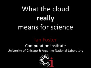 What the cloud reallymeans for science Ian Foster Computation Institute University of Chicago & Argonne National Laboratory 