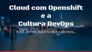 Cloud com Openshift
e a
Cultura DevOps
PaaS, Docker, Kubernetes e tudo mais...
 