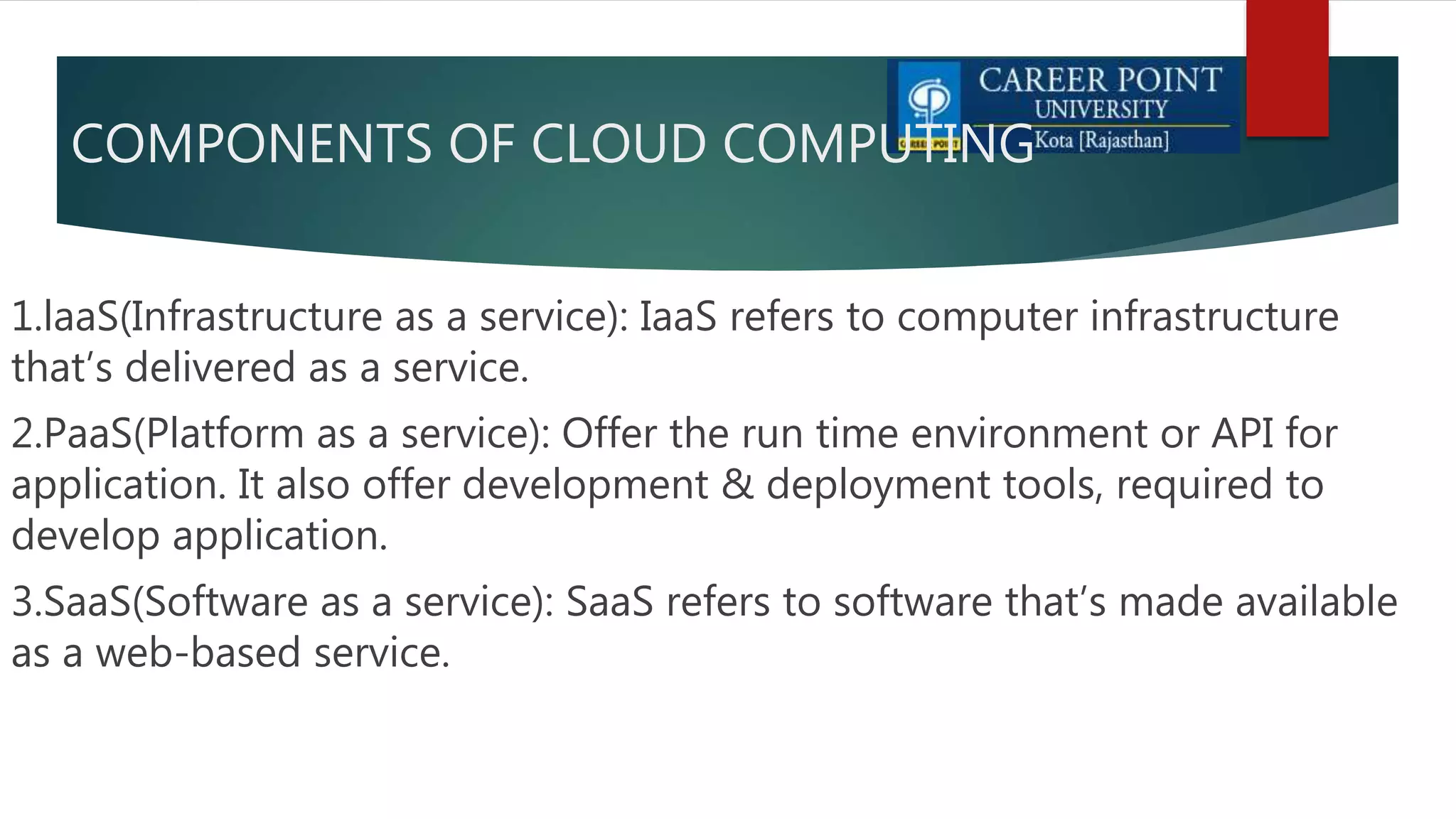 COMPONENTS OF CLOUD COMPUTING
1.laaS(Infrastructure as a service): IaaS refers to computer infrastructure
that’s delivered as a service.
2.PaaS(Platform as a service): Offer the run time environment or API for
application. It also offer development & deployment tools, required to
develop application.
3.SaaS(Software as a service): SaaS refers to software that’s made available
as a web-based service.
 