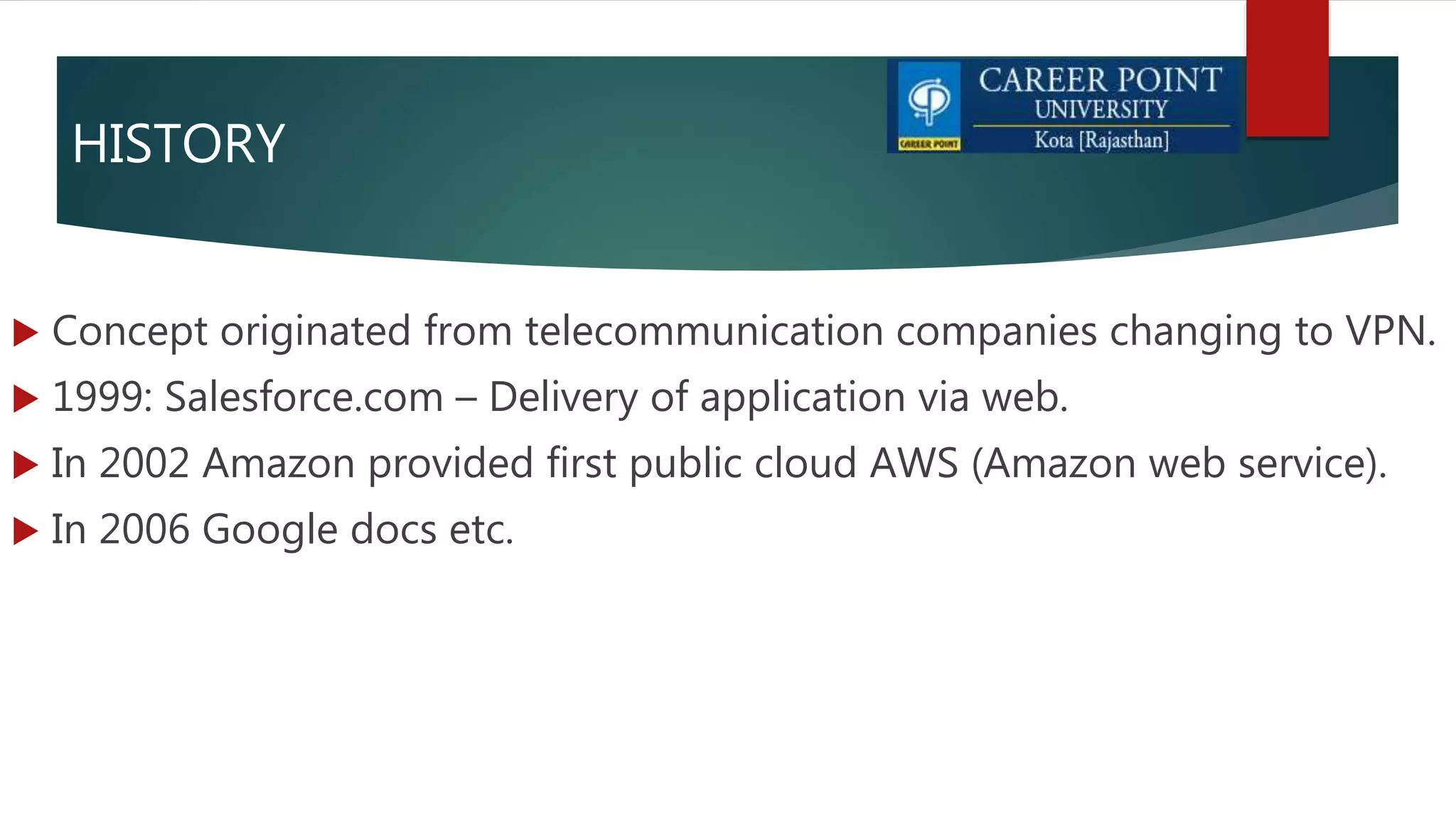HISTORY
 Concept originated from telecommunication companies changing to VPN.
 1999: Salesforce.com – Delivery of application via web.
 In 2002 Amazon provided first public cloud AWS (Amazon web service).
 In 2006 Google docs etc.
 