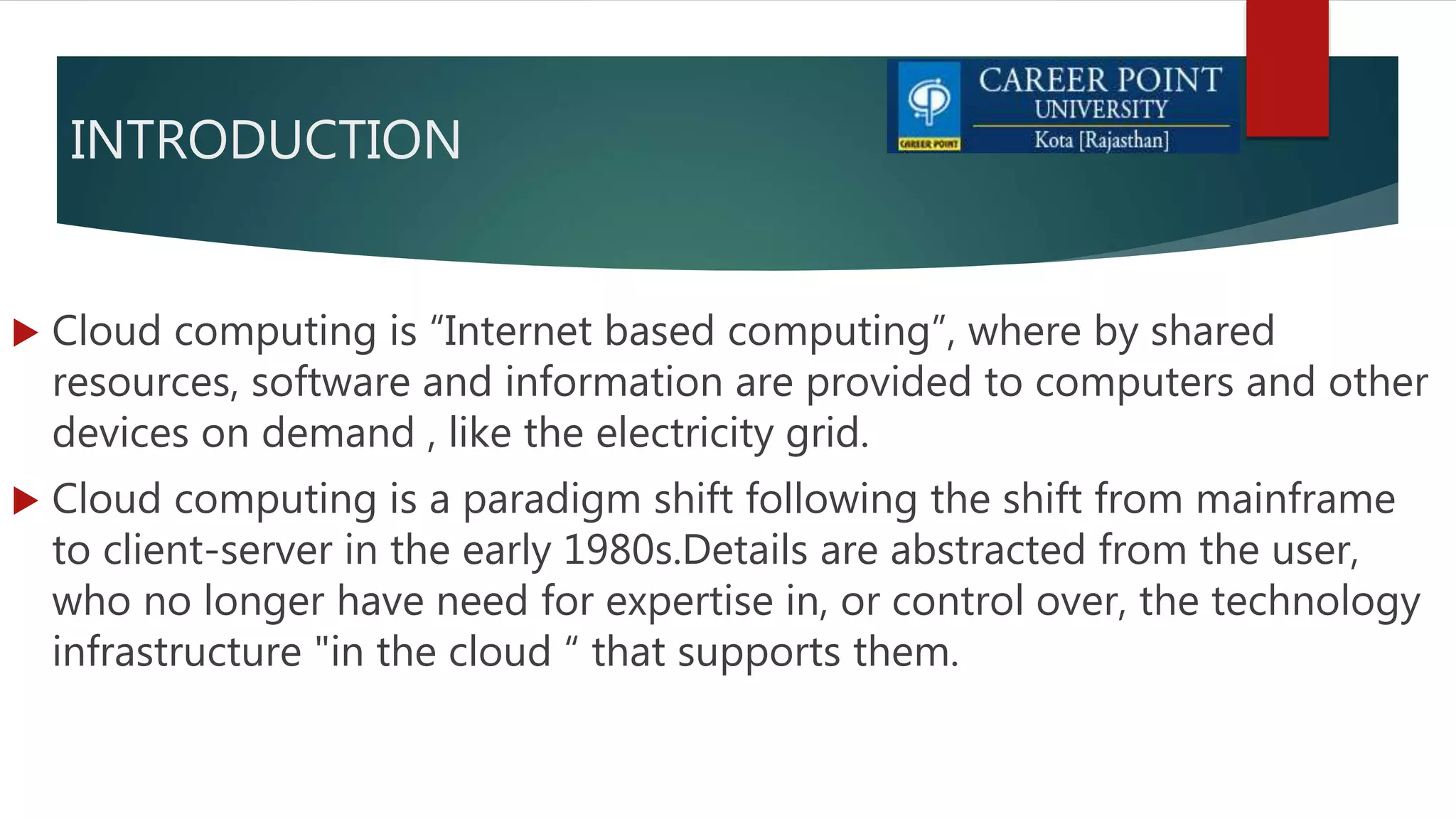 INTRODUCTION
 Cloud computing is “Internet based computing”, where by shared
resources, software and information are provided to computers and other
devices on demand , like the electricity grid.
 Cloud computing is a paradigm shift following the shift from mainframe
to client-server in the early 1980s.Details are abstracted from the user,
who no longer have need for expertise in, or control over, the technology
infrastructure "in the cloud “ that supports them.
 