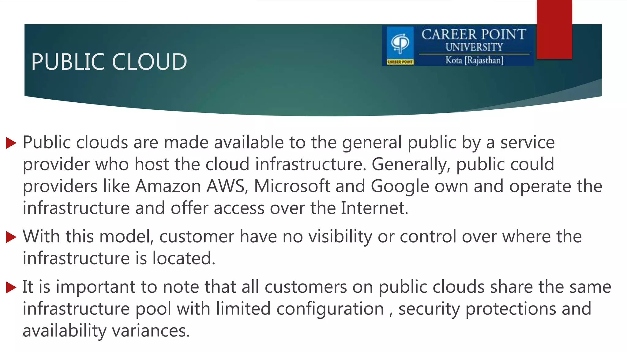 PUBLIC CLOUD
 Public clouds are made available to the general public by a service
provider who host the cloud infrastructure. Generally, public could
providers like Amazon AWS, Microsoft and Google own and operate the
infrastructure and offer access over the Internet.
 With this model, customer have no visibility or control over where the
infrastructure is located.
 It is important to note that all customers on public clouds share the same
infrastructure pool with limited configuration , security protections and
availability variances.
 